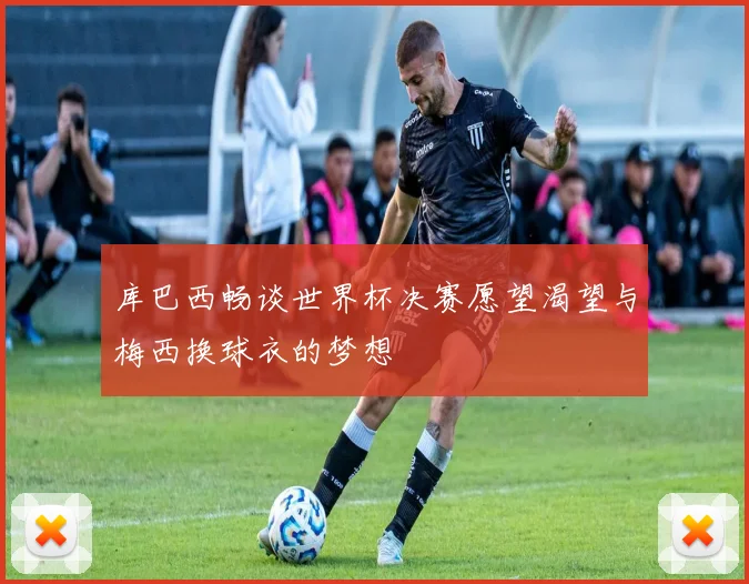 库巴西畅谈世界杯决赛愿望渴望与梅西换球衣的梦想