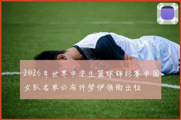 2026年世界中学生篮球锦标赛中国女队名单公布许梦伊领衔出征