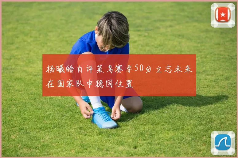 杨曦皓自评菜鸟赛季50分立志未来在国家队中稳固位置
