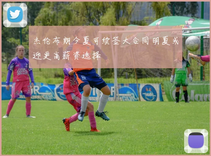 杰伦布朗今夏可续签大合同明夏或迎更高薪资选择