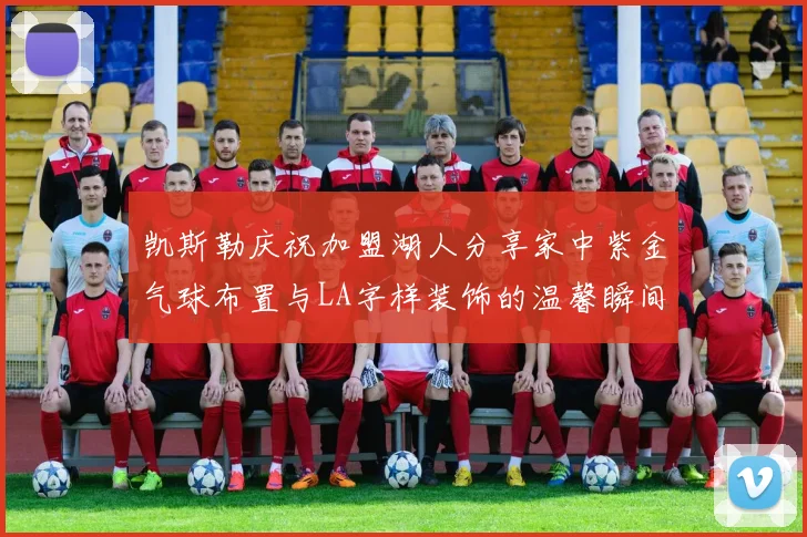 凯斯勒庆祝加盟湖人分享家中紫金气球布置与LA字样装饰的温馨瞬间