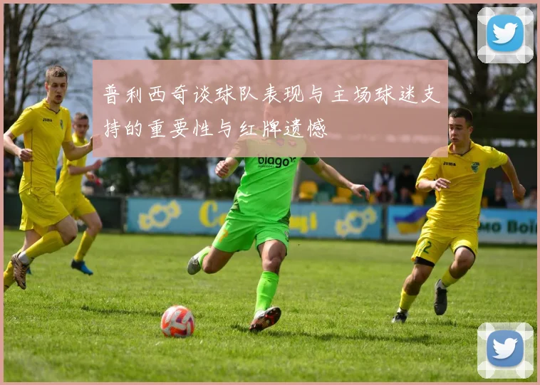 普利西奇谈球队表现与主场球迷支持的重要性与红牌遗憾