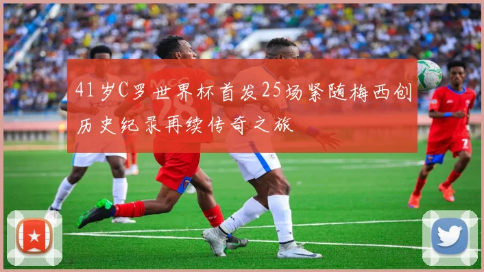 41岁C罗世界杯首发25场紧随梅西创历史纪录再续传奇之旅