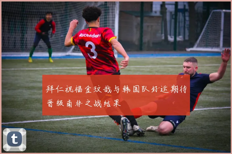 拜仁祝福金玟哉与韩国队好运期待晋级南非之战结果