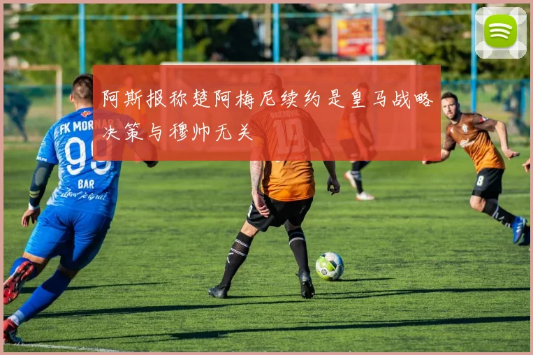 阿斯报称楚阿梅尼续约是皇马战略决策与穆帅无关