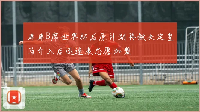 库库B席世界杯后原计划再做决定皇马介入后迅速表态愿加盟